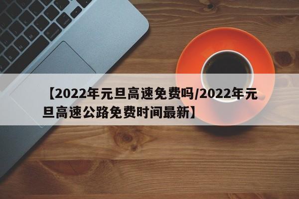 【2022年元旦高速免费吗/2022年元旦高速公路免费时间最新】
