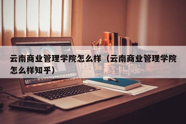 云南商业管理学院怎么样（云南商业管理学院怎么样知乎）