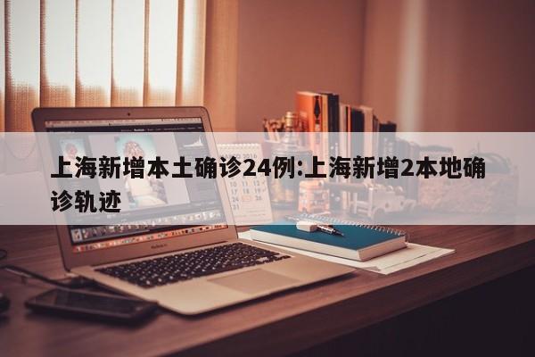 上海新增本土确诊24例:上海新增2本地确诊轨迹