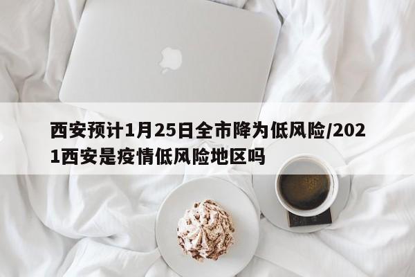 西安预计1月25日全市降为低风险/2021西安是疫情低风险地区吗