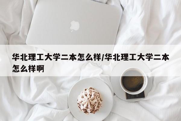 华北理工大学二本怎么样/华北理工大学二本怎么样啊