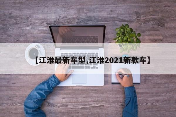 【江淮最新车型,江淮2021新款车】