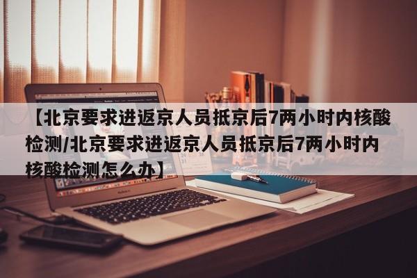 【北京要求进返京人员抵京后7两小时内核酸检测/北京要求进返京人员抵京后7两小时内核酸检测怎么办】