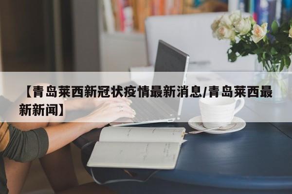 【青岛莱西新冠状疫情最新消息/青岛莱西最新新闻】