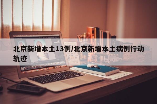 北京新增本土13例/北京新增本土病例行动轨迹