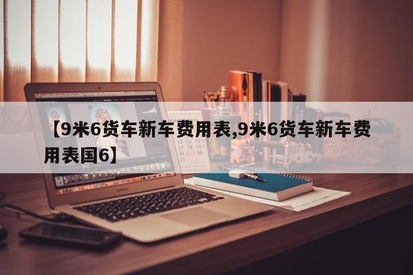 【9米6货车新车费用表,9米6货车新车费用表国6】