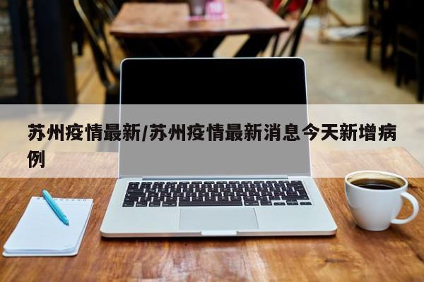 苏州疫情最新/苏州疫情最新消息今天新增病例