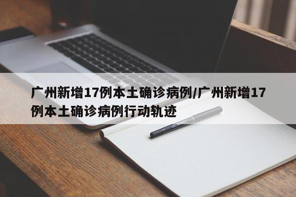 广州新增17例本土确诊病例/广州新增17例本土确诊病例行动轨迹