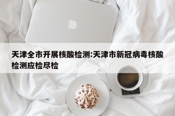 天津全市开展核酸检测:天津市新冠病毒核酸检测应检尽检