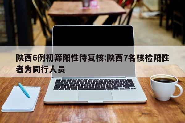 陕西6例初筛阳性待复核:陕西7名核检阳性者为同行人员