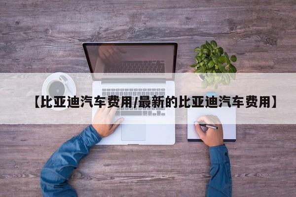 【比亚迪汽车费用/最新的比亚迪汽车费用】