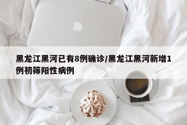 黑龙江黑河已有8例确诊/黑龙江黑河新增1例初筛阳性病例