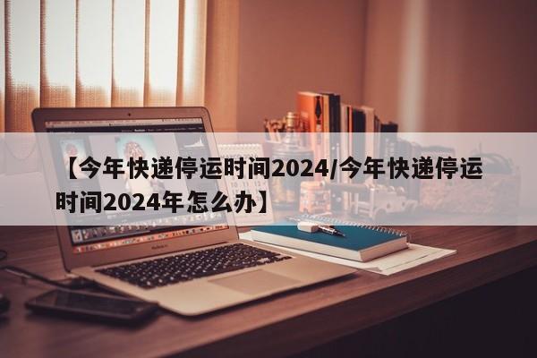 【今年快递停运时间2024/今年快递停运时间2024年怎么办】