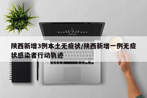 陕西新增3例本土无症状/陕西新增一例无症状感染者行动轨迹