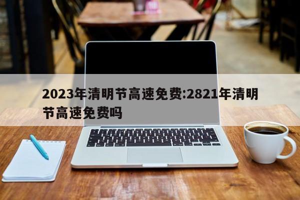 2023年清明节高速免费:2821年清明节高速免费吗