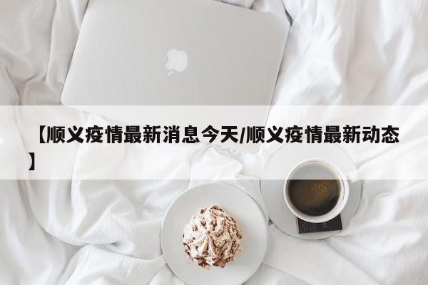 【顺义疫情最新消息今天/顺义疫情最新动态】