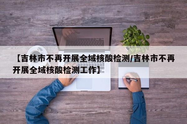 【吉林市不再开展全域核酸检测/吉林市不再开展全域核酸检测工作】
