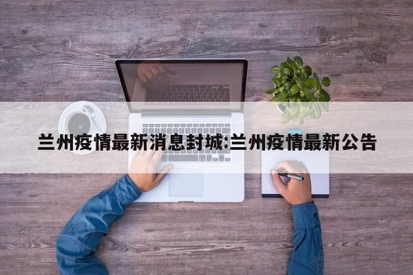 兰州疫情最新消息封城:兰州疫情最新公告
