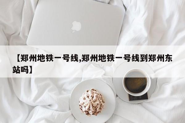 【郑州地铁一号线,郑州地铁一号线到郑州东站吗】
