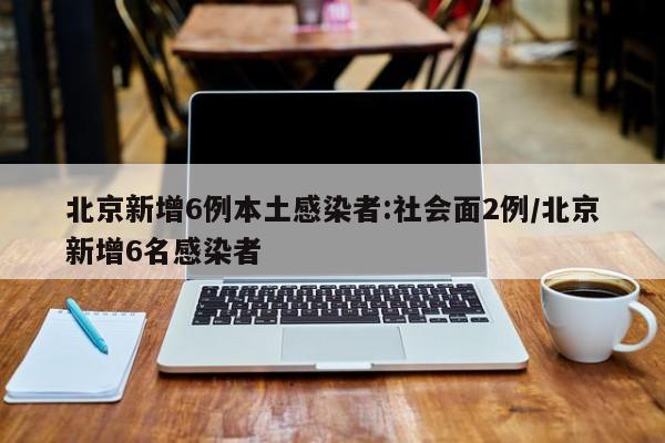 北京新增6例本土感染者:社会面2例/北京新增6名感染者