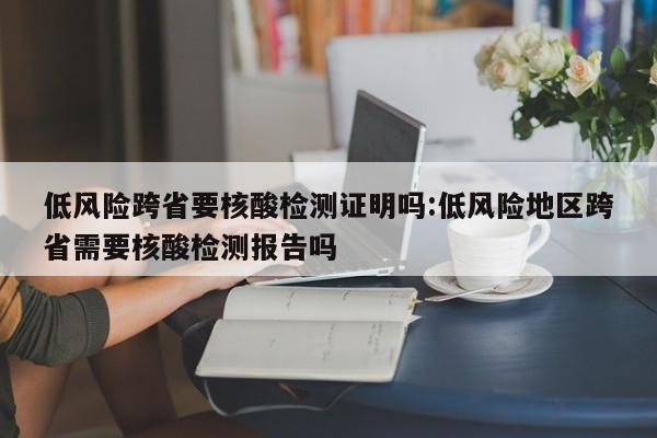 低风险跨省要核酸检测证明吗:低风险地区跨省需要核酸检测报告吗