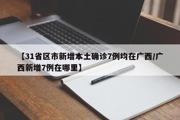 【31省区市新增本土确诊7例均在广西/广西新增7例在哪里】