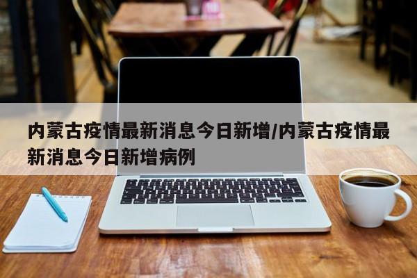 内蒙古疫情最新消息今日新增/内蒙古疫情最新消息今日新增病例