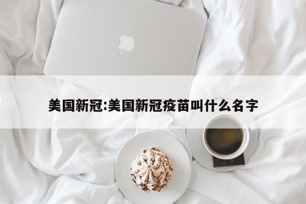 美国新冠:美国新冠疫苗叫什么名字