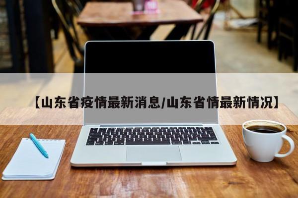 【山东省疫情最新消息/山东省情最新情况】