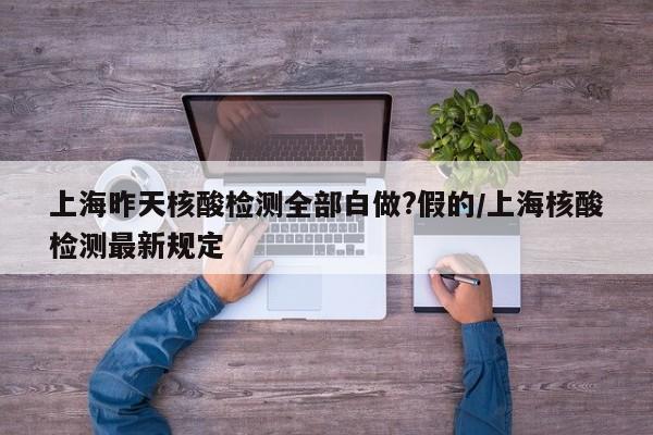上海昨天核酸检测全部白做?假的/上海核酸检测最新规定