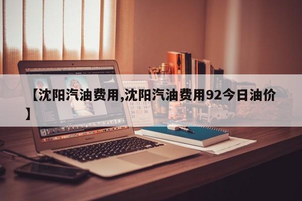 【沈阳汽油费用,沈阳汽油费用92今日油价】