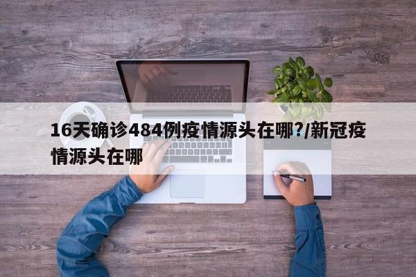 16天确诊484例疫情源头在哪?/新冠疫情源头在哪
