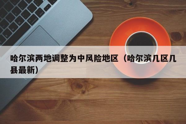 哈尔滨两地调整为中风险地区(哈尔滨几区几县最新)