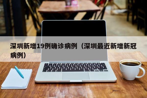 深圳新增19例确诊病例(深圳最近新增新冠病例)