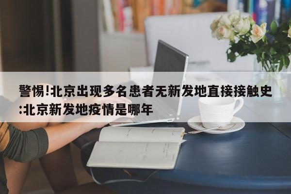 警惕!北京出现多名患者无新发地直接接触史:北京新发地疫情是哪年