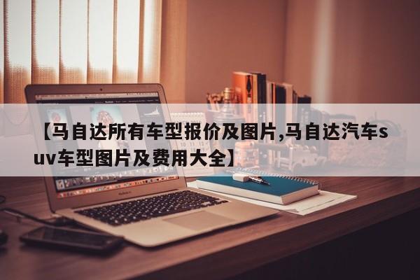 【马自达所有车型报价及图片,马自达汽车suv车型图片及费用大全】