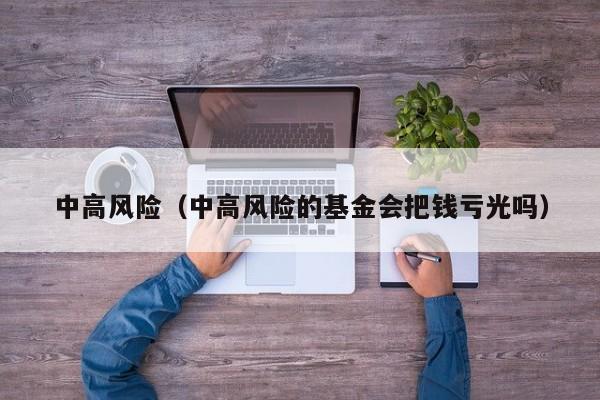 中高风险(中高风险的基金会把钱亏光吗)