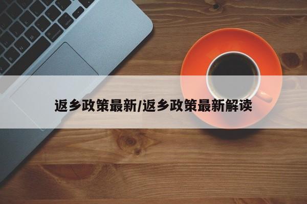 返乡政策最新/返乡政策最新解读