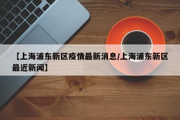 【上海浦东新区疫情最新消息/上海浦东新区最近新闻】