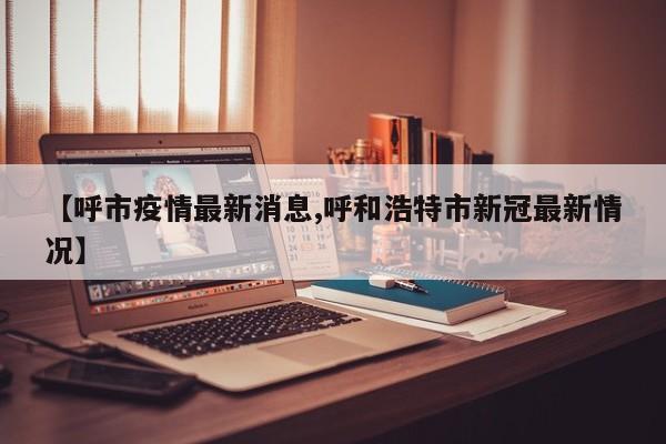 【呼市疫情最新消息,呼和浩特市新冠最新情况】
