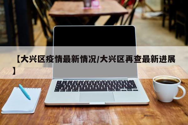 【大兴区疫情最新情况/大兴区再查最新进展】
