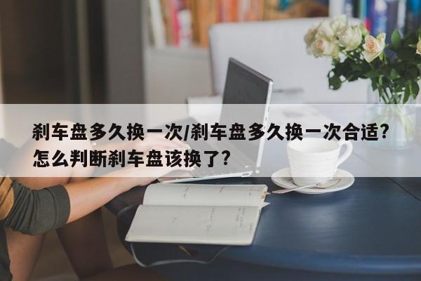 刹车盘多久换一次/刹车盘多久换一次合适?怎么判断刹车盘该换了?