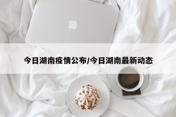 今日湖南疫情公布/今日湖南最新动态