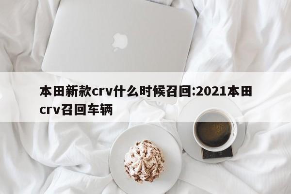 本田新款crv什么时候召回:2021本田crv召回车辆