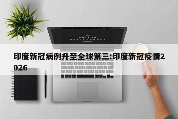 印度新冠病例升至全球第三:印度新冠疫情2026
