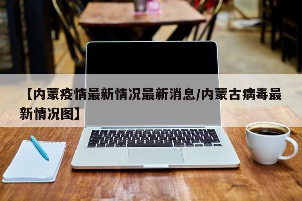 【内蒙疫情最新情况最新消息/内蒙古病毒最新情况图】