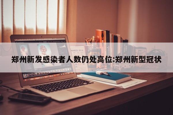郑州新发感染者人数仍处高位:郑州新型冠状