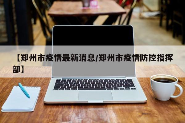 【郑州市疫情最新消息/郑州市疫情防控指挥部】