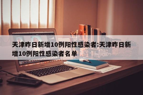 天津昨日新增10例阳性感染者:天津昨日新增10例阳性感染者名单