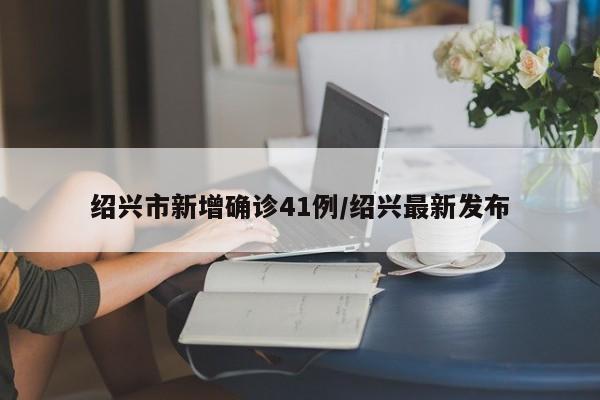 绍兴市新增确诊41例/绍兴最新发布